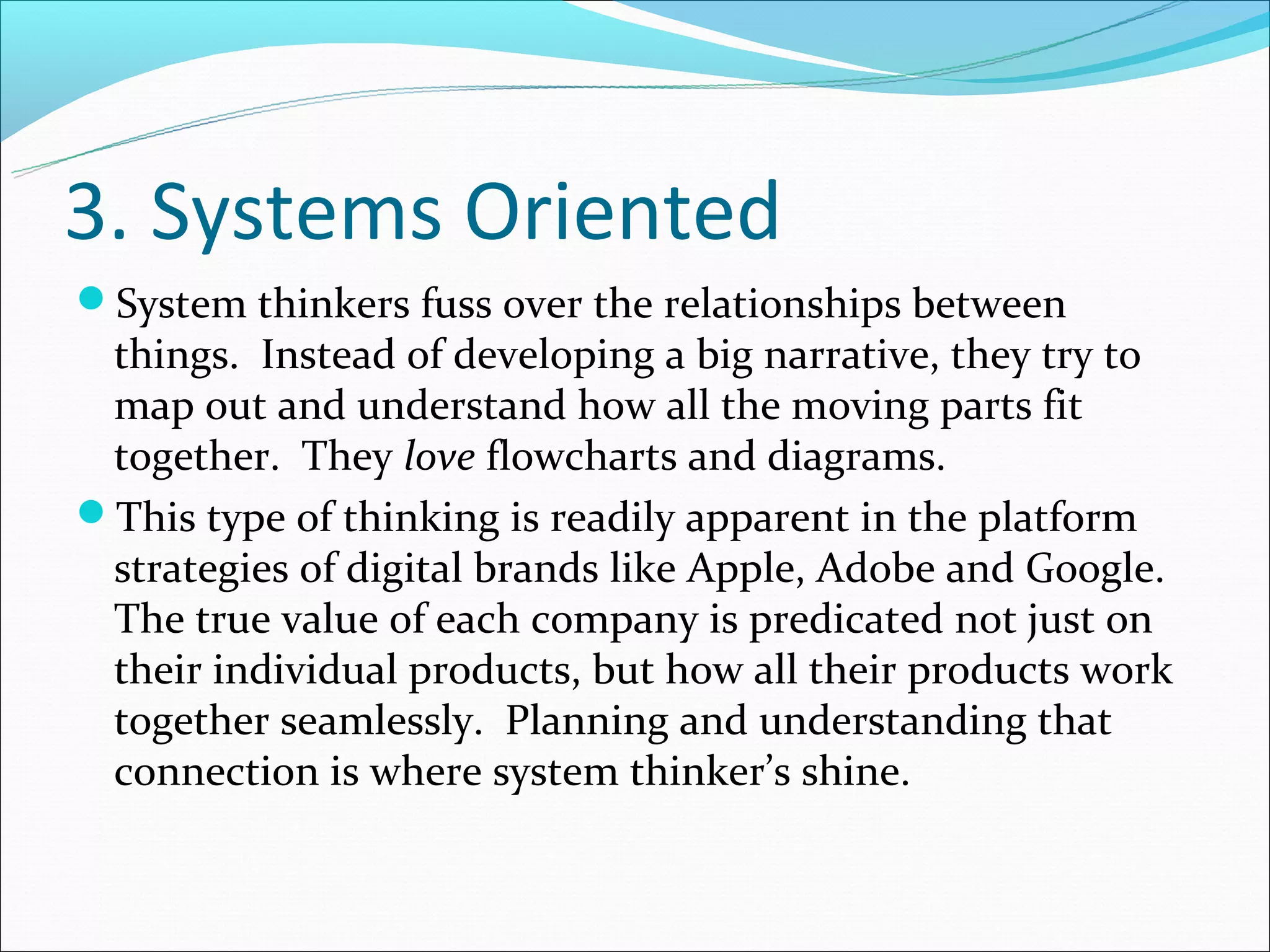 3. Systems Oriented
System thinkers fuss over the relationships between
 things. Instead of developing a big narrative, they try to
 map out and understand how all the moving parts fit
 together. They love flowcharts and diagrams.
This type of thinking is readily apparent in the platform
 strategies of digital brands like Apple, Adobe and Google.
 The true value of each company is predicated not just on
 their individual products, but how all their products work
 together seamlessly. Planning and understanding that
 connection is where system thinker’s shine.
 