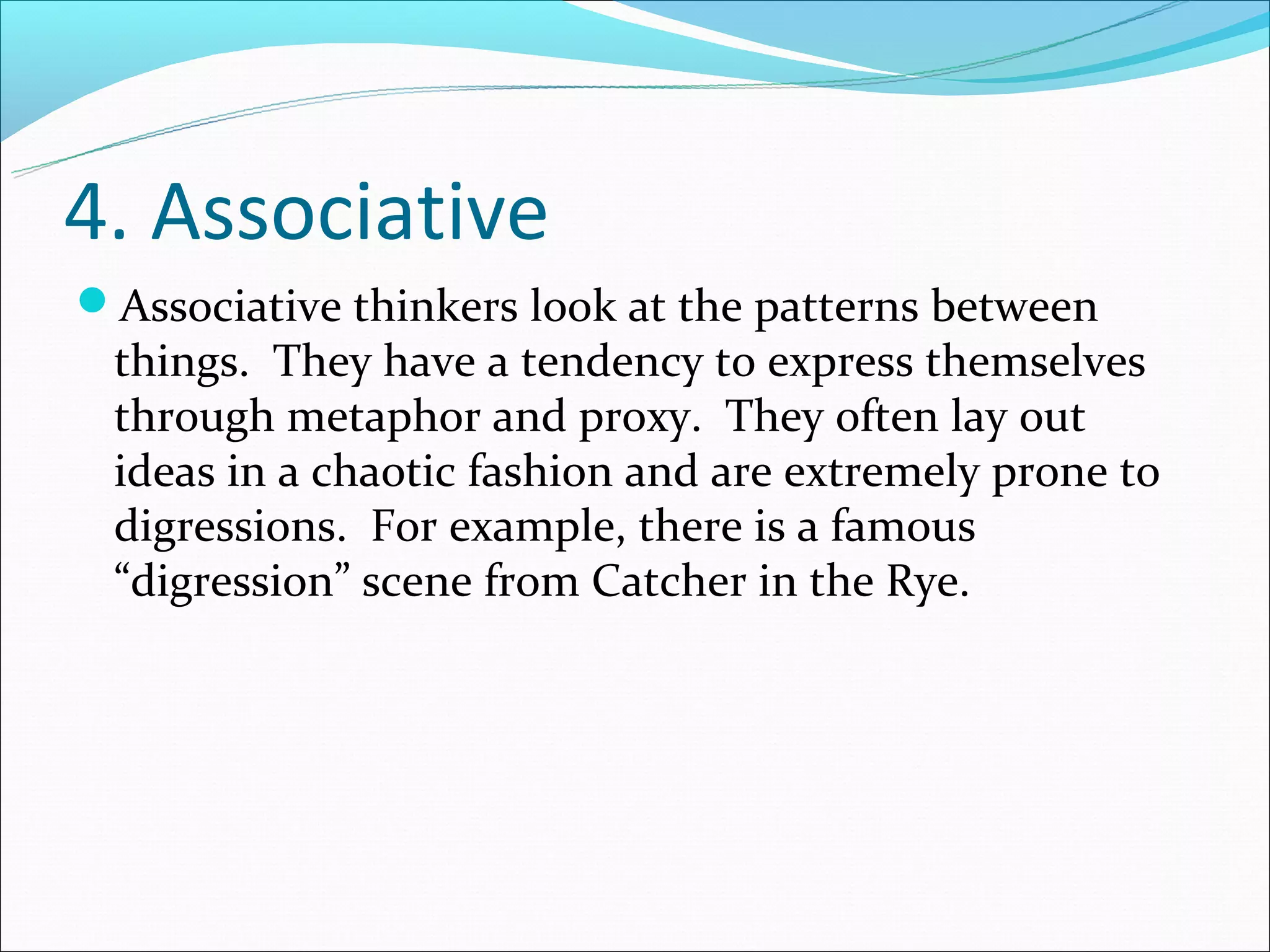 4. Associative
Associative thinkers look at the patterns between
 things. They have a tendency to express themselves
 through metaphor and proxy. They often lay out
 ideas in a chaotic fashion and are extremely prone to
 digressions. For example, there is a famous
 “digression” scene from Catcher in the Rye.
 