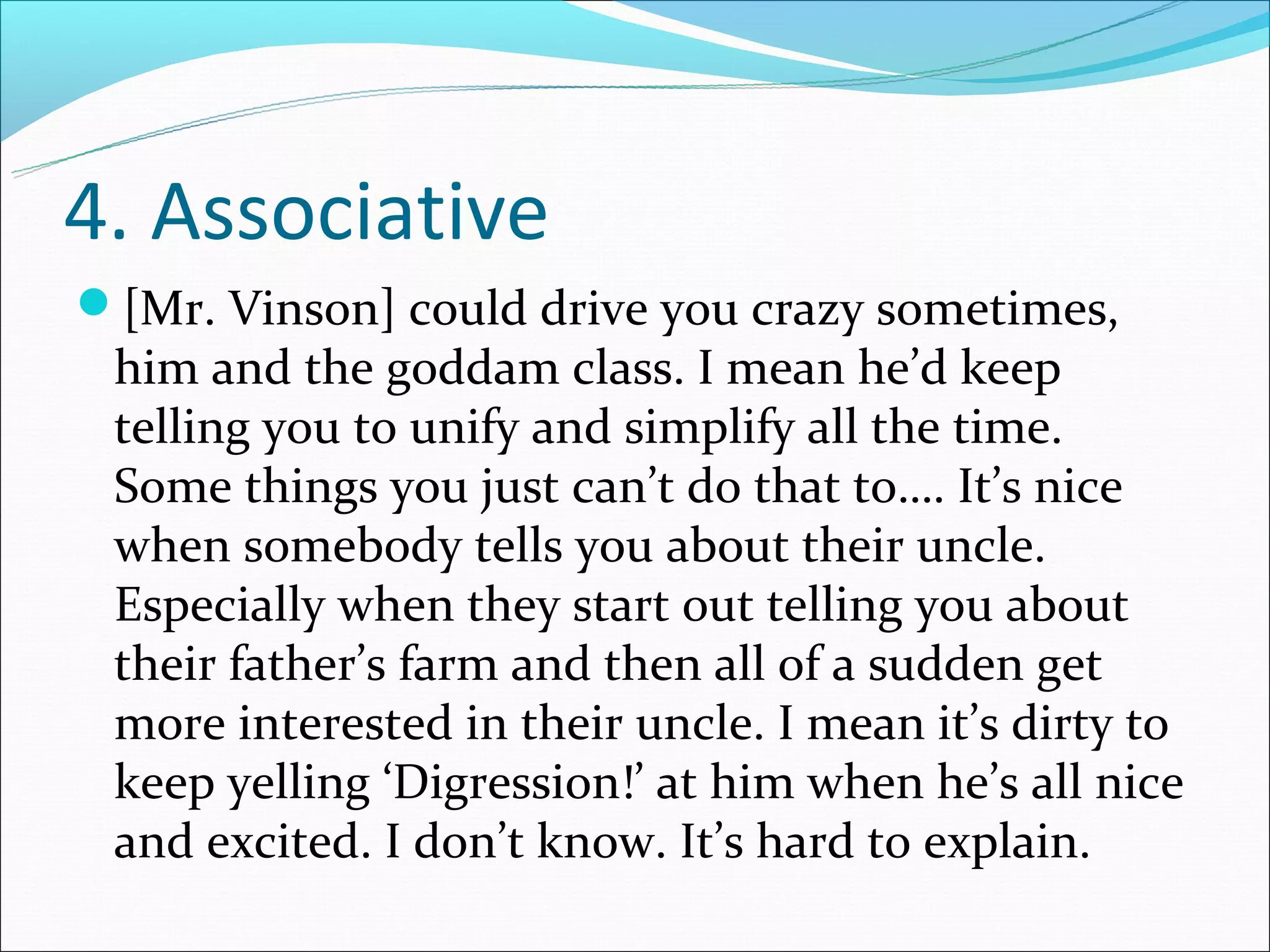 4. Associative
[Mr. Vinson] could drive you crazy sometimes,
 him and the goddam class. I mean he’d keep
 telling you to unify and simplify all the time.
 Some things you just can’t do that to…. It’s nice
 when somebody tells you about their uncle.
 Especially when they start out telling you about
 their father’s farm and then all of a sudden get
 more interested in their uncle. I mean it’s dirty to
 keep yelling ‘Digression!’ at him when he’s all nice
 and excited. I don’t know. It’s hard to explain.
 