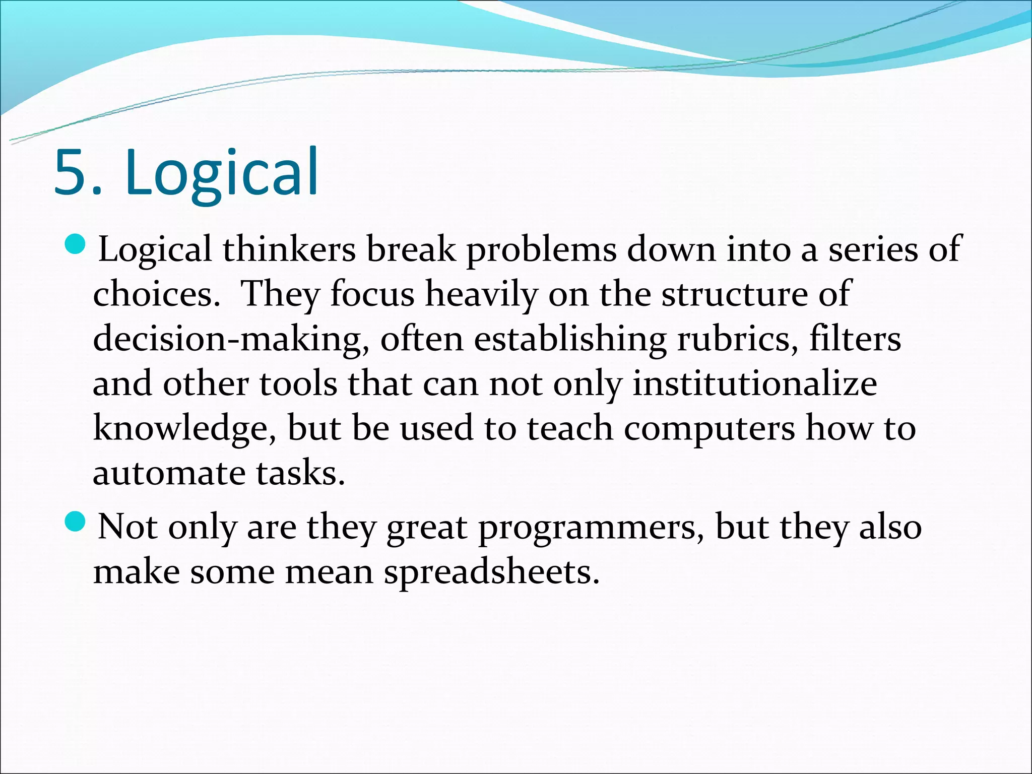 5. Logical
Logical thinkers break problems down into a series of
 choices. They focus heavily on the structure of
 decision-making, often establishing rubrics, filters
 and other tools that can not only institutionalize
 knowledge, but be used to teach computers how to
 automate tasks.
Not only are they great programmers, but they also
 make some mean spreadsheets.
 