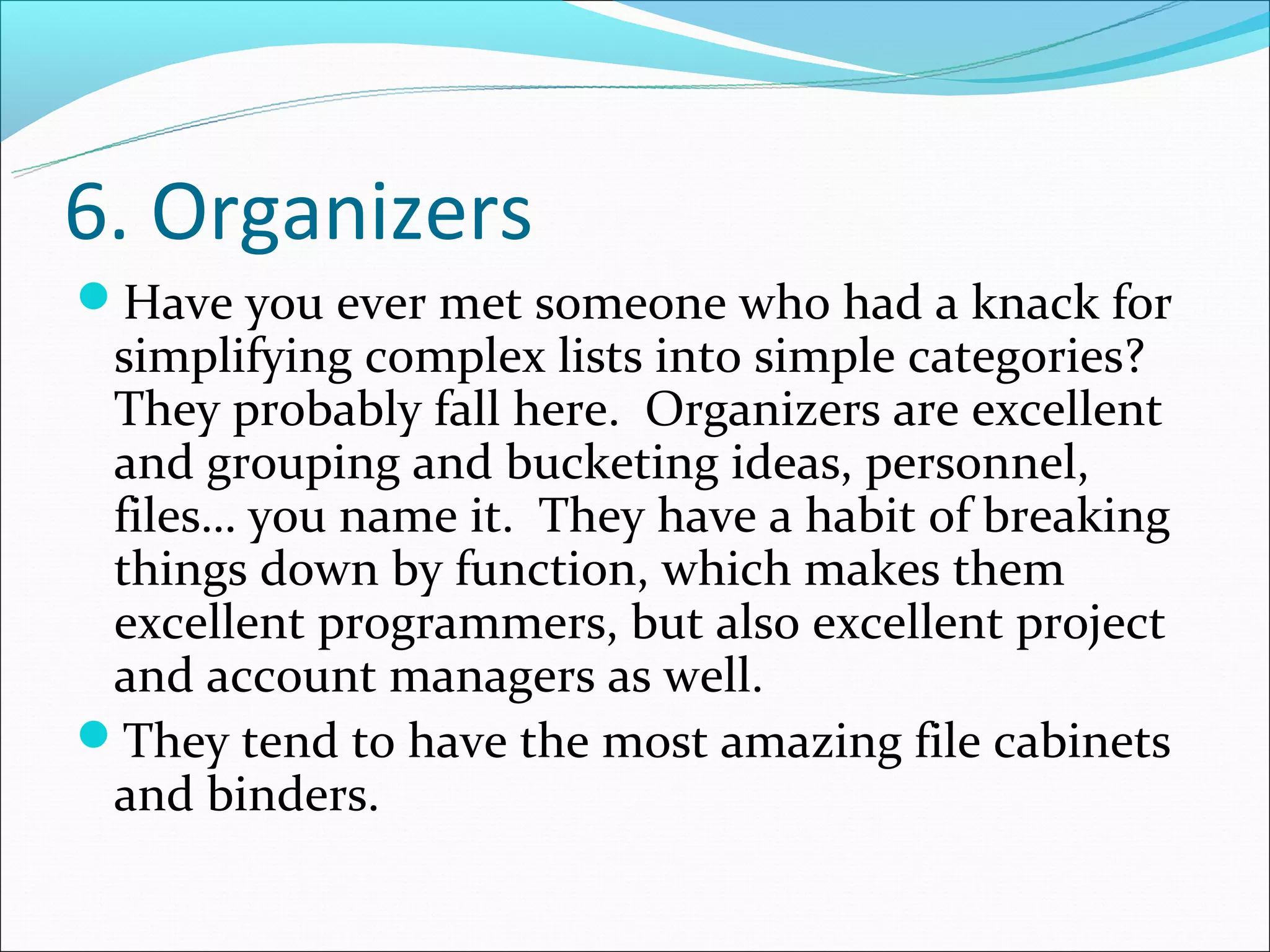 6. Organizers
Have you ever met someone who had a knack for
 simplifying complex lists into simple categories?
 They probably fall here. Organizers are excellent
 and grouping and bucketing ideas, personnel,
 files… you name it. They have a habit of breaking
 things down by function, which makes them
 excellent programmers, but also excellent project
 and account managers as well.
They tend to have the most amazing file cabinets
 and binders.
 