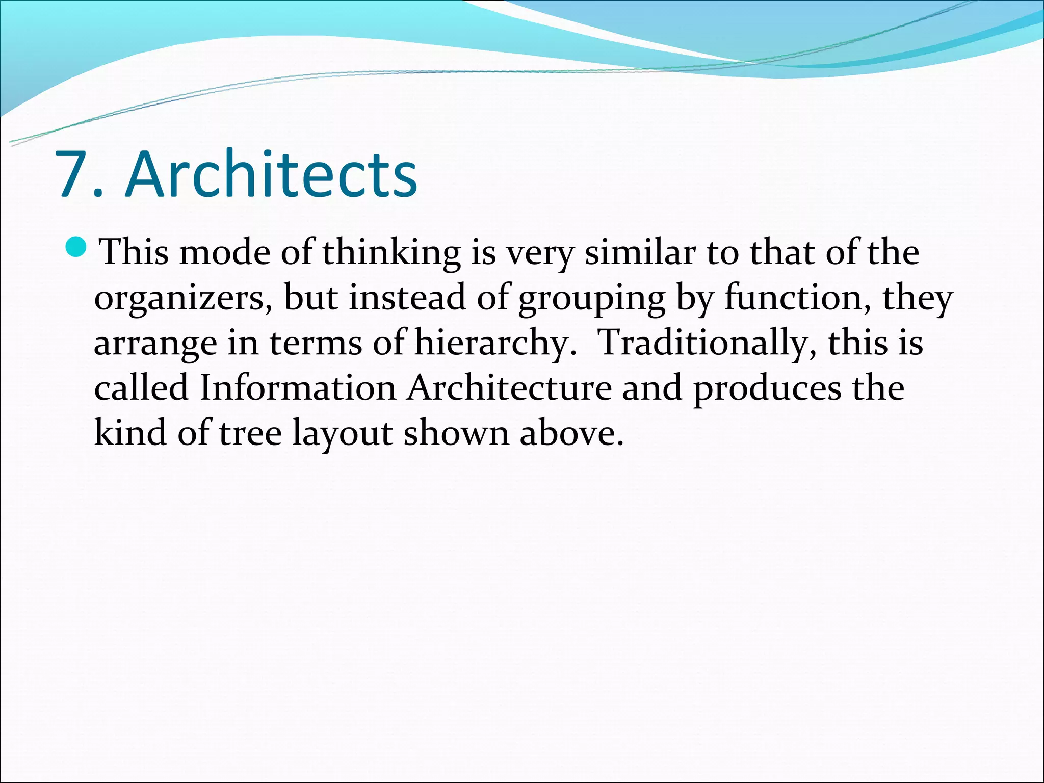 7. Architects
This mode of thinking is very similar to that of the
 organizers, but instead of grouping by function, they
 arrange in terms of hierarchy. Traditionally, this is
 called Information Architecture and produces the
 kind of tree layout shown above.
 