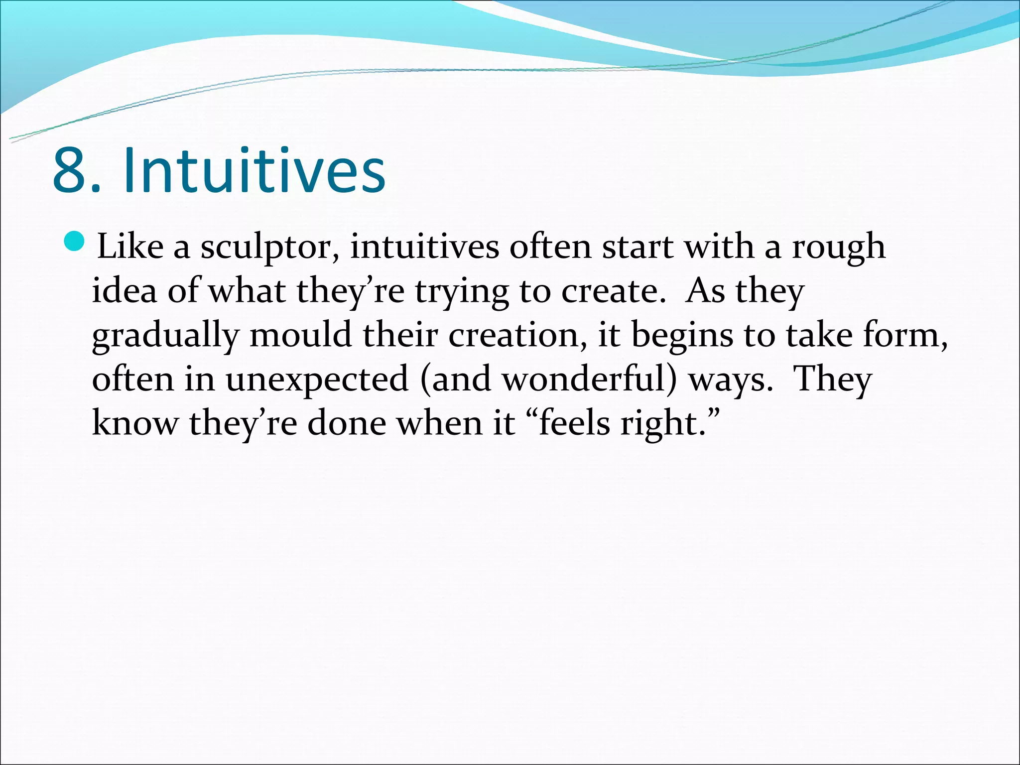 8. Intuitives
Like a sculptor, intuitives often start with a rough
 idea of what they’re trying to create. As they
 gradually mould their creation, it begins to take form,
 often in unexpected (and wonderful) ways. They
 know they’re done when it “feels right.”
 