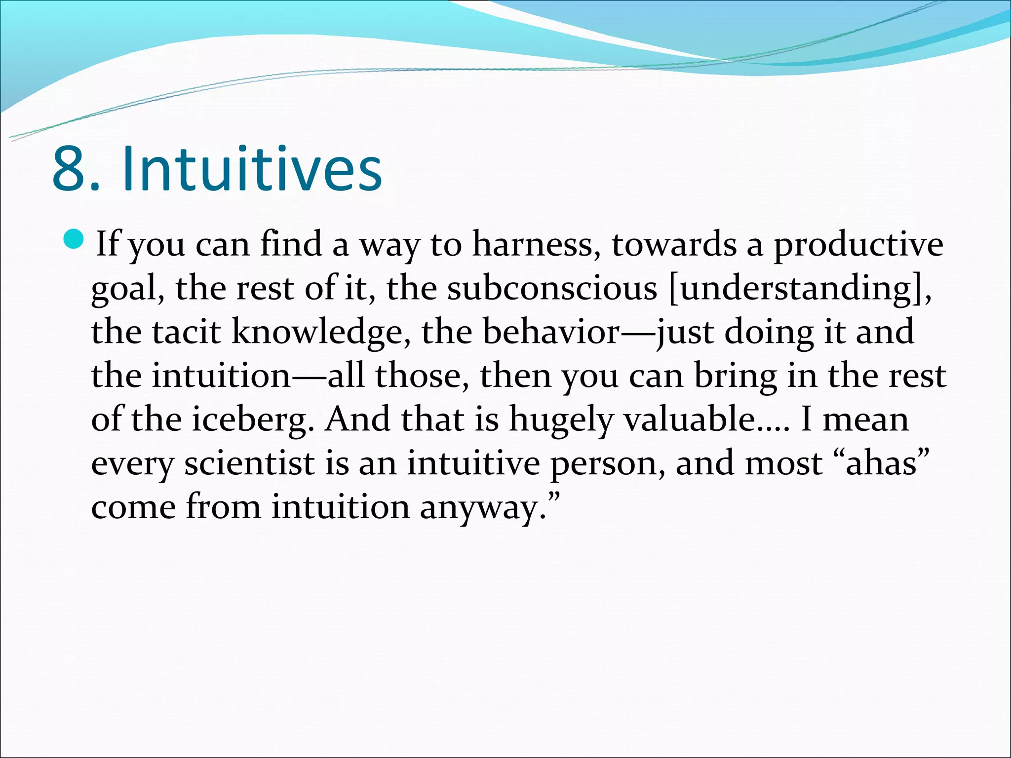 8. Intuitives
If you can find a way to harness, towards a productive
 goal, the rest of it, the subconscious [understanding],
 the tacit knowledge, the behavior—just doing it and
 the intuition—all those, then you can bring in the rest
 of the iceberg. And that is hugely valuable…. I mean
 every scientist is an intuitive person, and most “ahas”
 come from intuition anyway.”
 