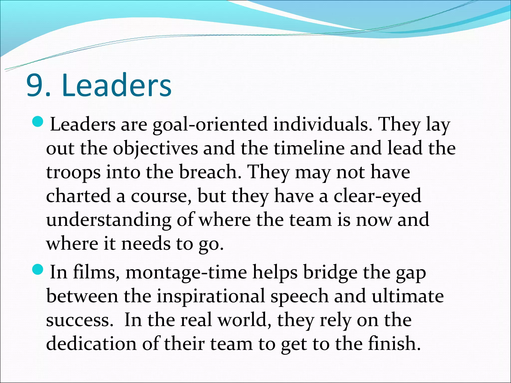 9. Leaders
Leaders are goal-oriented individuals. They lay
 out the objectives and the timeline and lead the
 troops into the breach. They may not have
 charted a course, but they have a clear-eyed
 understanding of where the team is now and
 where it needs to go.
In films, montage-time helps bridge the gap
 between the inspirational speech and ultimate
 success. In the real world, they rely on the
 dedication of their team to get to the finish.
 