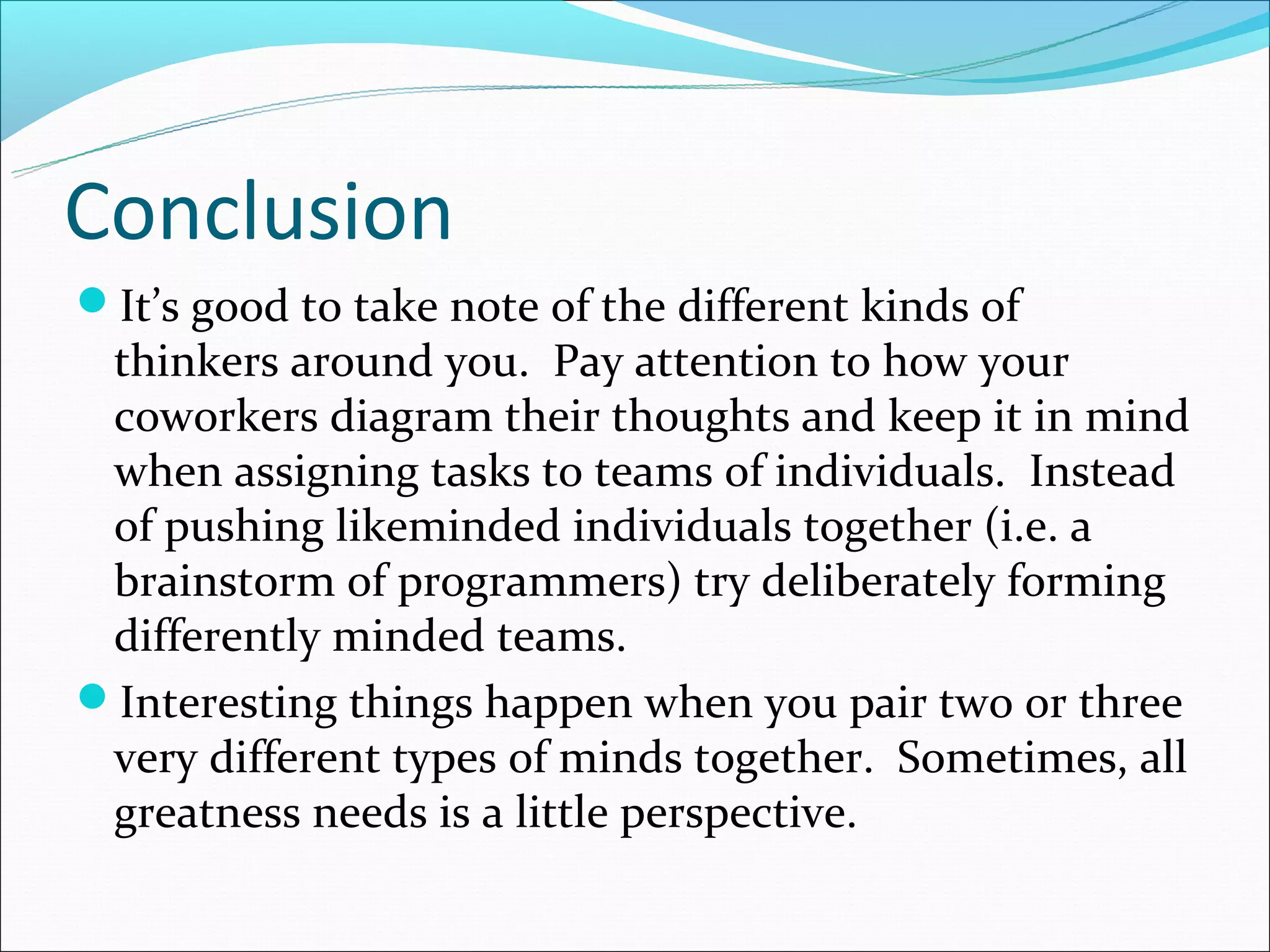 Conclusion
It’s good to take note of the different kinds of
 thinkers around you. Pay attention to how your
 coworkers diagram their thoughts and keep it in mind
 when assigning tasks to teams of individuals. Instead
 of pushing likeminded individuals together (i.e. a
 brainstorm of programmers) try deliberately forming
 differently minded teams.
Interesting things happen when you pair two or three
 very different types of minds together. Sometimes, all
 greatness needs is a little perspective.
 