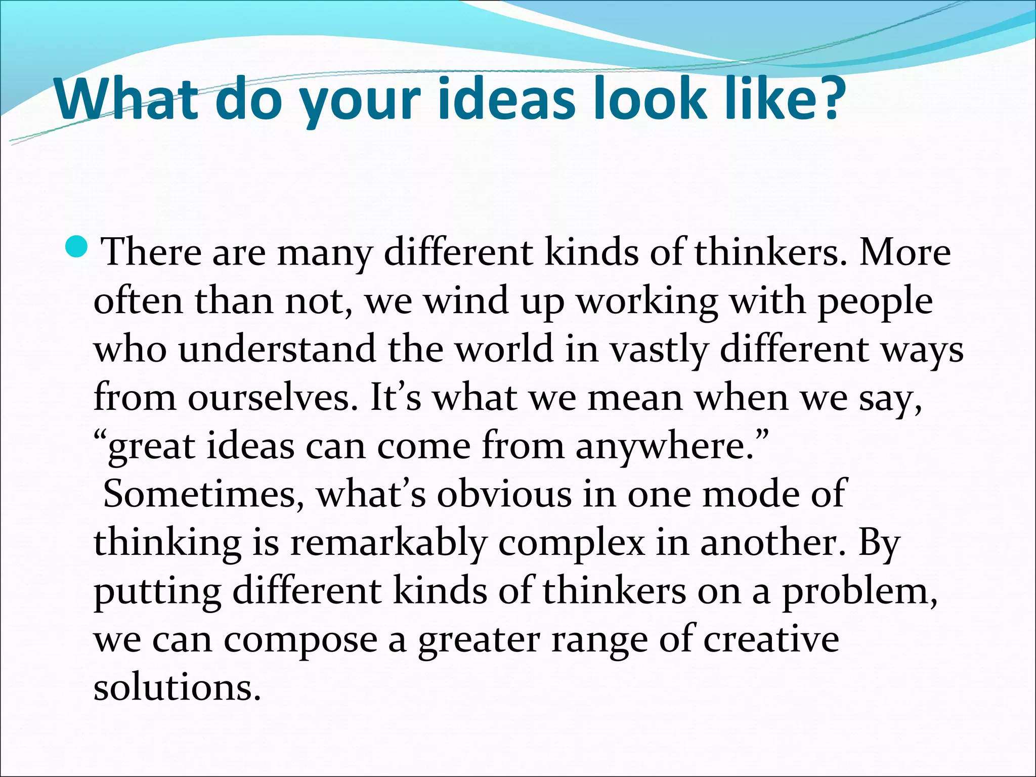 What do your ideas look like?

There are many different kinds of thinkers. More
 often than not, we wind up working with people
 who understand the world in vastly different ways
 from ourselves. It’s what we mean when we say,
 “great ideas can come from anywhere.”
  Sometimes, what’s obvious in one mode of
 thinking is remarkably complex in another. By
 putting different kinds of thinkers on a problem,
 we can compose a greater range of creative
 solutions.
 