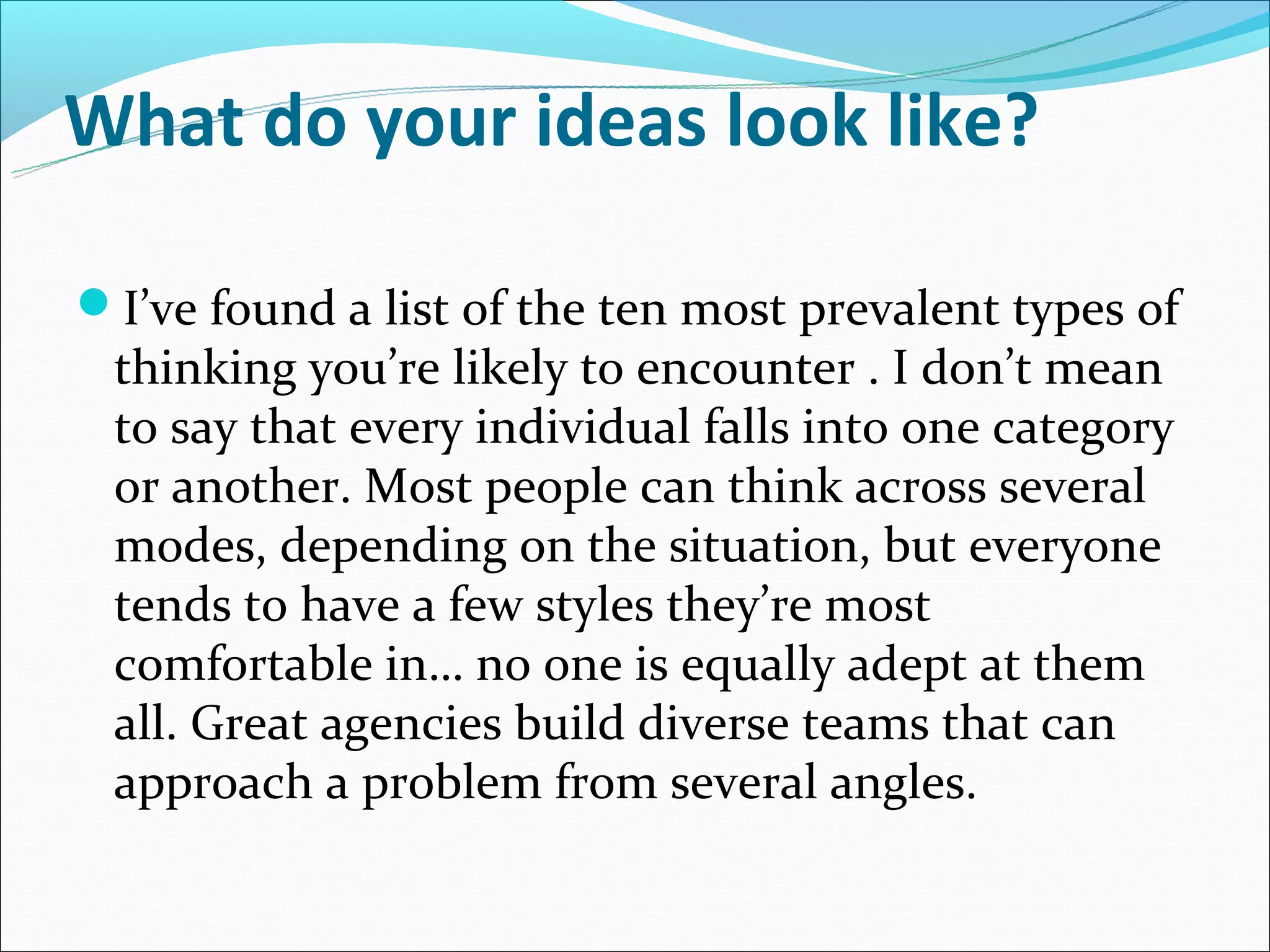 What do your ideas look like?

I’ve found a list of the ten most prevalent types of
 thinking you’re likely to encounter . I don’t mean
 to say that every individual falls into one category
 or another. Most people can think across several
 modes, depending on the situation, but everyone
 tends to have a few styles they’re most
 comfortable in… no one is equally adept at them
 all. Great agencies build diverse teams that can
 approach a problem from several angles.
 