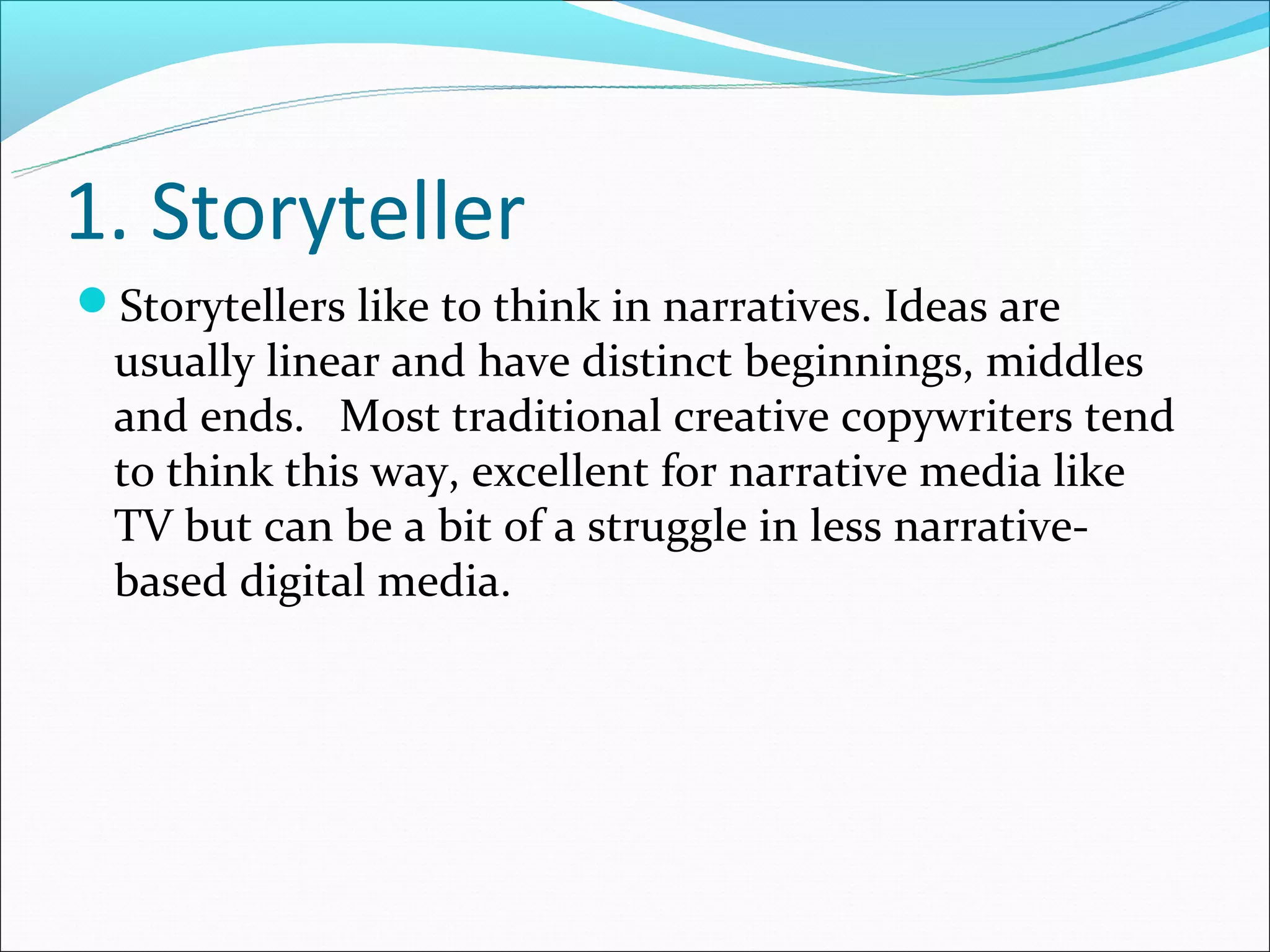 1. Storyteller
Storytellers like to think in narratives. Ideas are
  usually linear and have distinct beginnings, middles
  and ends. Most traditional creative copywriters tend
  to think this way, excellent for narrative media like
  TV but can be a bit of a struggle in less narrative-
  based digital media.
 