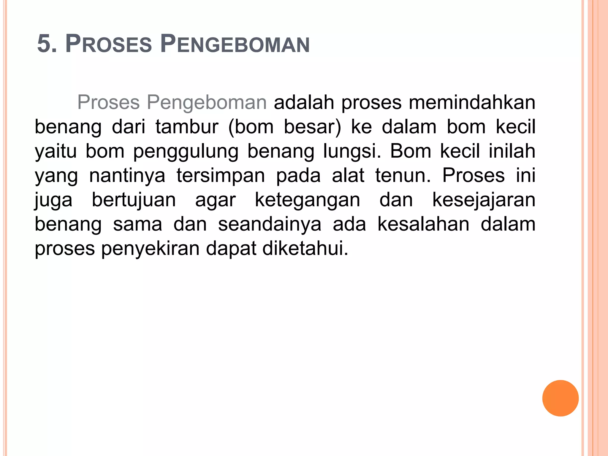 5. PROSES PENGEBOMAN
Proses Pengeboman adalah proses memindahkan
benang dari tambur (bom besar) ke dalam bom kecil
yaitu bom penggulung benang lungsi. Bom kecil inilah
yang nantinya tersimpan pada alat tenun. Proses ini
juga bertujuan agar ketegangan dan kesejajaran
benang sama dan seandainya ada kesalahan dalam
proses penyekiran dapat diketahui.
 