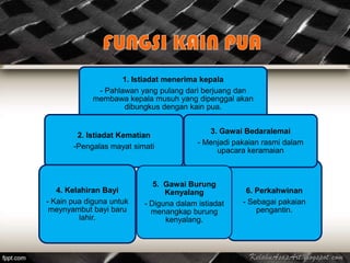1. Istiadat menerima kepala
              - Pahlawan yang pulang dari berjuang dan
             membawa kepala musuh yang dipenggal akan
                     dibungkus dengan kain pua.


                                            3. Gawai Bedaralemai
        2. Istiadat Kematian
                                         - Menjadi pakaian rasmi dalam
       -Pengalas mayat simati
                                              upacara keramaian



                             5. Gawai Burung
   4. Kelahiran Bayi            Kenyalang             6. Perkahwinan
- Kain pua diguna untuk   - Diguna dalam istiadat    - Sebagai pakaian
 meynyambut bayi baru       menangkap burung             pengantin.
          lahir.                kenyalang.
 