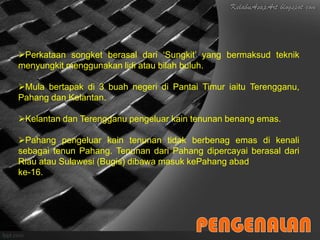 Perkataan songket berasal dari ‘Sungkit’ yang bermaksud teknik
menyungkit menggunakan lidi atau bilah buluh.

Mula bertapak di 3 buah negeri di Pantai Timur iaitu Terengganu,
Pahang dan Kelantan.

Kelantan dan Terengganu pengeluar kain tenunan benang emas.

Pahang pengeluar kain tenunan tidak berbenag emas di kenali
sebagai tenun Pahang. Tenunan dari Pahang dipercayai berasal dari
Riau atau Sulawesi (Bugis) dibawa masuk kePahang abad
ke-16.
 