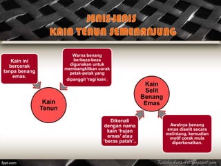 Warna benang
   Kain ini                 berbeza-beza
  bercorak                digunakan untuk
                       membangkitkan corak
tanpa benang             petak-petak yang
    emas.
                        dipanggil ‘ragi kain’.
                                                             Kain
                                                             Selit
                                                            Benang
                Kain                                         Emas
               Tenun
                                             Dikenali
                                          dengan nama                 Awalnya benang
                                            kain ‘hujan              emas diselit secara
                                                                     melintang, kemudian
                                            emas’ atau                motif corak mula
                                          ‘beras patah’..              diperkenalkan.
 