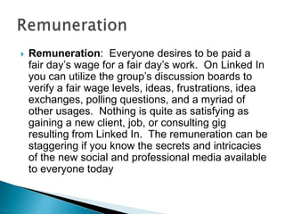    Remuneration: Everyone desires to be paid a
    fair day’s wage for a fair day’s work. On Linked In
    you can utilize the group’s discussion boards to
    verify a fair wage levels, ideas, frustrations, idea
    exchanges, polling questions, and a myriad of
    other usages. Nothing is quite as satisfying as
    gaining a new client, job, or consulting gig
    resulting from Linked In. The remuneration can be
    staggering if you know the secrets and intricacies
    of the new social and professional media available
    to everyone today
 