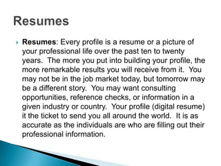    Resumes: Every profile is a resume or a picture of
    your professional life over the past ten to twenty
    years. The more you put into building your profile, the
    more remarkable results you will receive from it. You
    may not be in the job market today, but tomorrow may
    be a different story. You may want consulting
    opportunities, reference checks, or information in a
    given industry or country. Your profile (digital resume)
    it the ticket to send you all around the world. It is as
    accurate as the individuals are who are filling out their
    professional information.
 