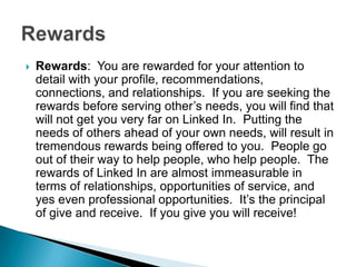    Rewards: You are rewarded for your attention to
    detail with your profile, recommendations,
    connections, and relationships. If you are seeking the
    rewards before serving other’s needs, you will find that
    will not get you very far on Linked In. Putting the
    needs of others ahead of your own needs, will result in
    tremendous rewards being offered to you. People go
    out of their way to help people, who help people. The
    rewards of Linked In are almost immeasurable in
    terms of relationships, opportunities of service, and
    yes even professional opportunities. It’s the principal
    of give and receive. If you give you will receive!
 