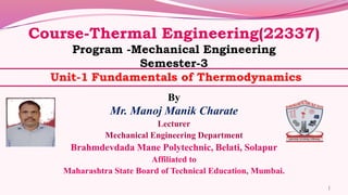 Course-Thermal Engineering(22337)
Program -Mechanical Engineering
Semester-3
Unit-1 Fundamentals of Thermodynamics
By
Mr. Manoj Manik Charate
Lecturer
Mechanical Engineering Department
Brahmdevdada Mane Polytechnic, Belati, Solapur
Affiliated to
Maharashtra State Board of Technical Education, Mumbai.
1
 
