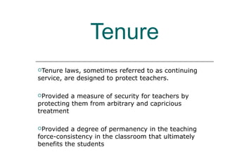 Tenure
Tenure laws, sometimes referred to as continuing
service, are designed to protect teachers.
Provided a measure of security for teachers by
protecting them from arbitrary and capricious
treatment
Provided a degree of permanency in the teaching
force-consistency in the classroom that ultimately
benefits the students
 