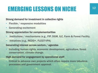 Strong demand for investment in collective rights
• Flexible / responsive modalities
• Generating excitement
Strong appreciation for complementarities
• Institutions / mechanisms (e.g., FIP, DGM, ILC, Farm & Forest Facility,
• Initiatives (e.g., REDD+, FLEGT-VPA)
Generating interest across sectors / agendas
• Including human rights, economic development, agriculture, forest
conservation, climate change.
High demand for engagement by operational staff
• Critical to advance own projects which often require more laborious
processes and government approval.
EMERGING LESSONS ON NICHE 10
 