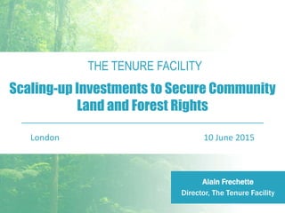 THE TENURE FACILITY
Scaling-up Investments to Secure Community
Land and Forest Rights
London 10 June 2015
Alain Frechette
Director, The Tenure Facility
 