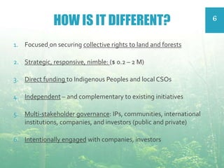 HOW IS IT DIFFERENT?
1. Focused on securing collective rights to land and forests
2. Strategic, responsive, nimble: ($ 0.2 – 2 M)
3. Direct funding to Indigenous Peoples and local CSOs
4. Independent – and complementary to existing initiatives
5. Multi-stakeholder governance: IPs, communities, international
institutions, companies, and investors (public and private)
6. Intentionally engaged with companies, investors
6
 