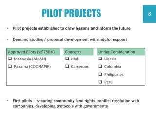 PILOT PROJECTS
Approved Pilots (≤ $750 K) Concepts Under Consideration
 Indonesia (AMAN)
 Panama (COONAPIP)
 Mali
 Cameroon
 Liberia
 Colombia
 Philippines
 Peru
• Pilot projects established to draw lessons and inform the future
• Demand studies / proposal development with Indufor support
• First pilots – securing community land rights, conflict resolution with
companies, developing protocols with governments
8
 