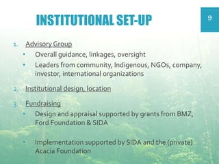 INSTITUTIONAL SET-UP 9
1. Advisory Group
• Overall guidance, linkages, oversight
• Leaders from community, Indigenous, NGOs, company,
investor, international organizations
2. Institutional design, location
3. Fundraising
• Design and appraisal supported by grants from BMZ,
Ford Foundation & SIDA
• Implementation supported by SIDA and the (private)
Acacia Foundation
 
