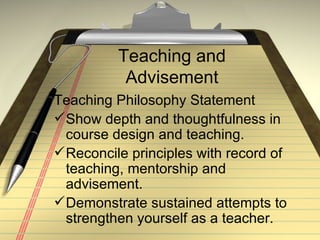 Teaching and Advisement Teaching Philosophy Statement Show depth and thoughtfulness in course design and teaching. Reconcile principles with record of teaching, mentorship and advisement. Demonstrate sustained attempts to strengthen yourself as a teacher. 