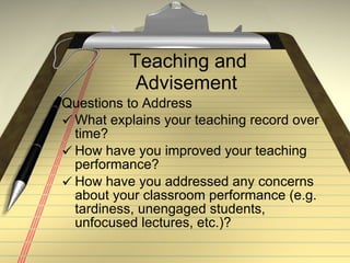 Teaching and Advisement Questions to Address What explains your teaching record over time? How have you improved your teaching performance?  How have you addressed any concerns about your classroom performance (e.g. tardiness, unengaged students, unfocused lectures, etc.)? 