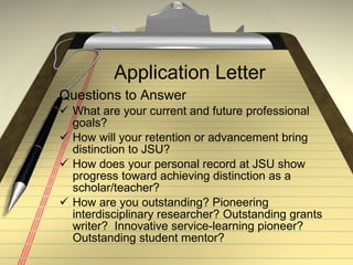 Application Letter Questions to Answer What are your current and future professional goals? How will your retention or advancement bring distinction to JSU? How does your personal record at JSU show progress toward achieving distinction as a scholar/teacher? How are you outstanding? Pioneering interdisciplinary researcher? Outstanding grants writer?  Innovative service-learning pioneer? Outstanding student mentor? 