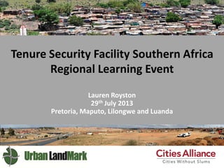 Tenure Security Facility Southern Africa
Regional Learning Event
Lauren Royston
29th July 2013
Pretoria, Maputo, Lilongwe and Luanda
 