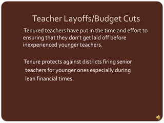Teacher Layoffs/Budget Cuts     Tenured teachers have put in the time and effort to ensuring that they don’t get laid off before inexperienced younger teachers.      Tenure protects against districts firing senior      teachers for younger ones especially during      lean financial times.