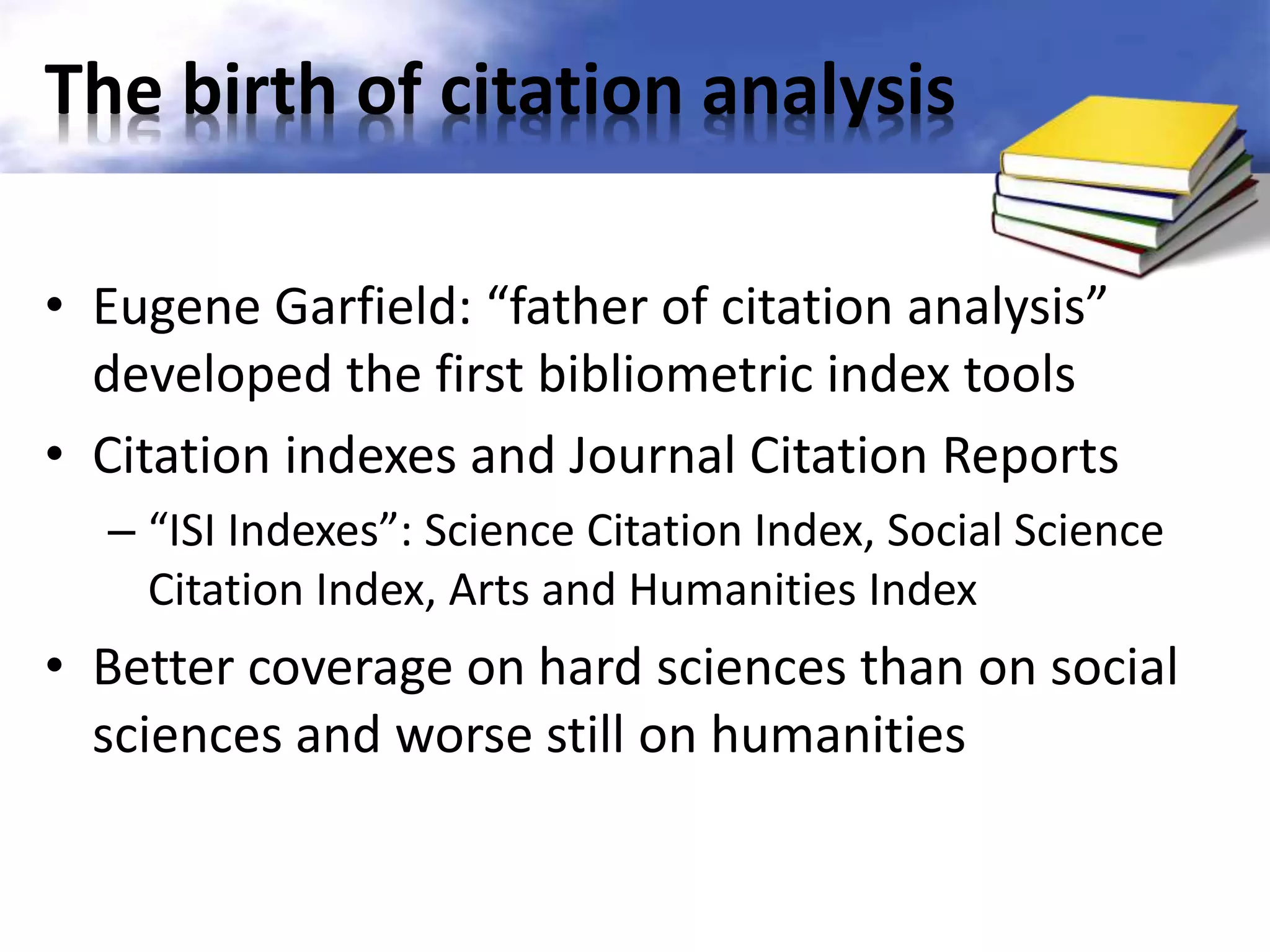 The birth of citation analysis 
• Eugene Garfield: “father of citation analysis” 
developed the first bibliometric index tools 
• Citation indexes and Journal Citation Reports 
– “ISI Indexes”: Science Citation Index, Social Science 
Citation Index, Arts and Humanities Index 
• Better coverage on hard sciences than on social 
sciences and worse still on humanities 
 