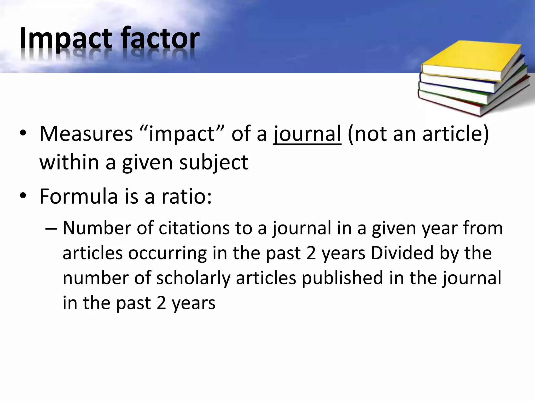 Impact factor 
• Measures “impact” of a journal (not an article) 
within a given subject 
• Formula is a ratio: 
– Number of citations to a journal in a given year from 
articles occurring in the past 2 years Divided by the 
number of scholarly articles published in the journal 
in the past 2 years 
 