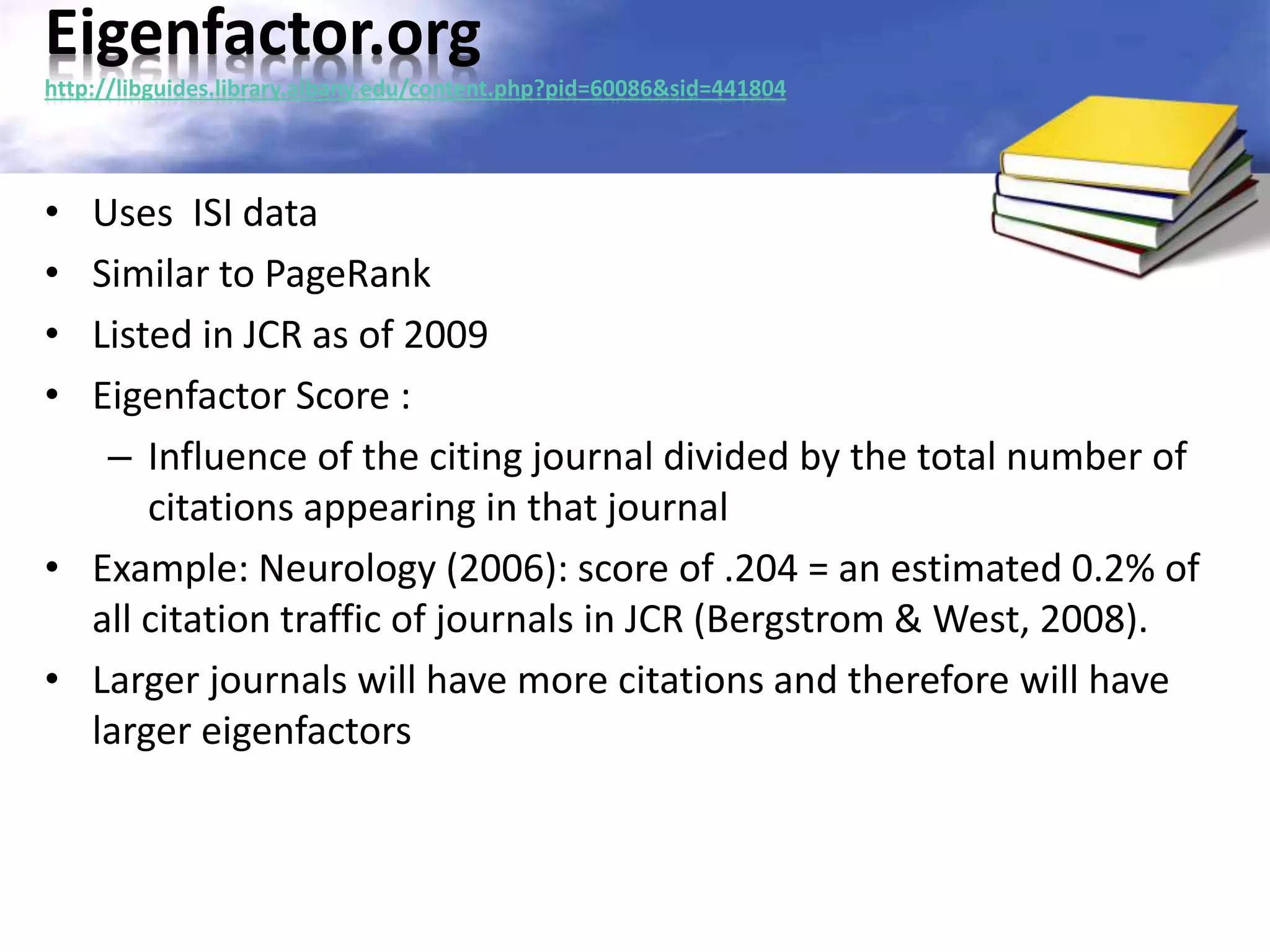 Eigenfactor.org 
http://libguides.library.albany.edu/content.php?pid=60086&sid=441804 
• Uses ISI data 
• Similar to PageRank 
• Listed in JCR as of 2009 
• Eigenfactor Score : 
– Influence of the citing journal divided by the total number of 
citations appearing in that journal 
• Example: Neurology (2006): score of .204 = an estimated 0.2% of 
all citation traffic of journals in JCR (Bergstrom & West, 2008). 
• Larger journals will have more citations and therefore will have 
larger eigenfactors 
 
