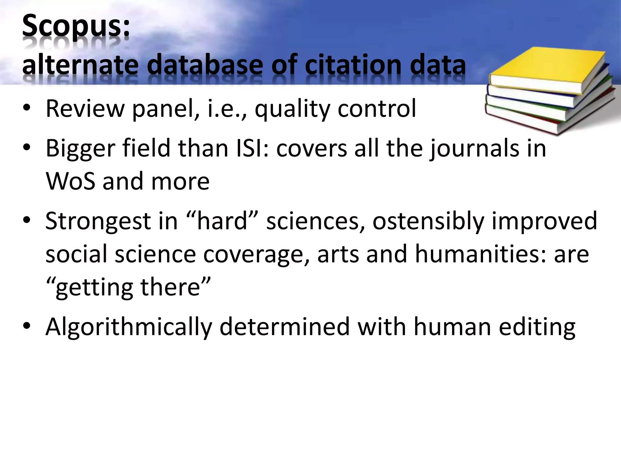 Scopus: 
alternate database of citation data 
• Review panel, i.e., quality control 
• Bigger field than ISI: covers all the journals in 
WoS and more 
• Strongest in “hard” sciences, ostensibly improved 
social science coverage, arts and humanities: are 
“getting there” 
• Algorithmically determined with human editing 
 
