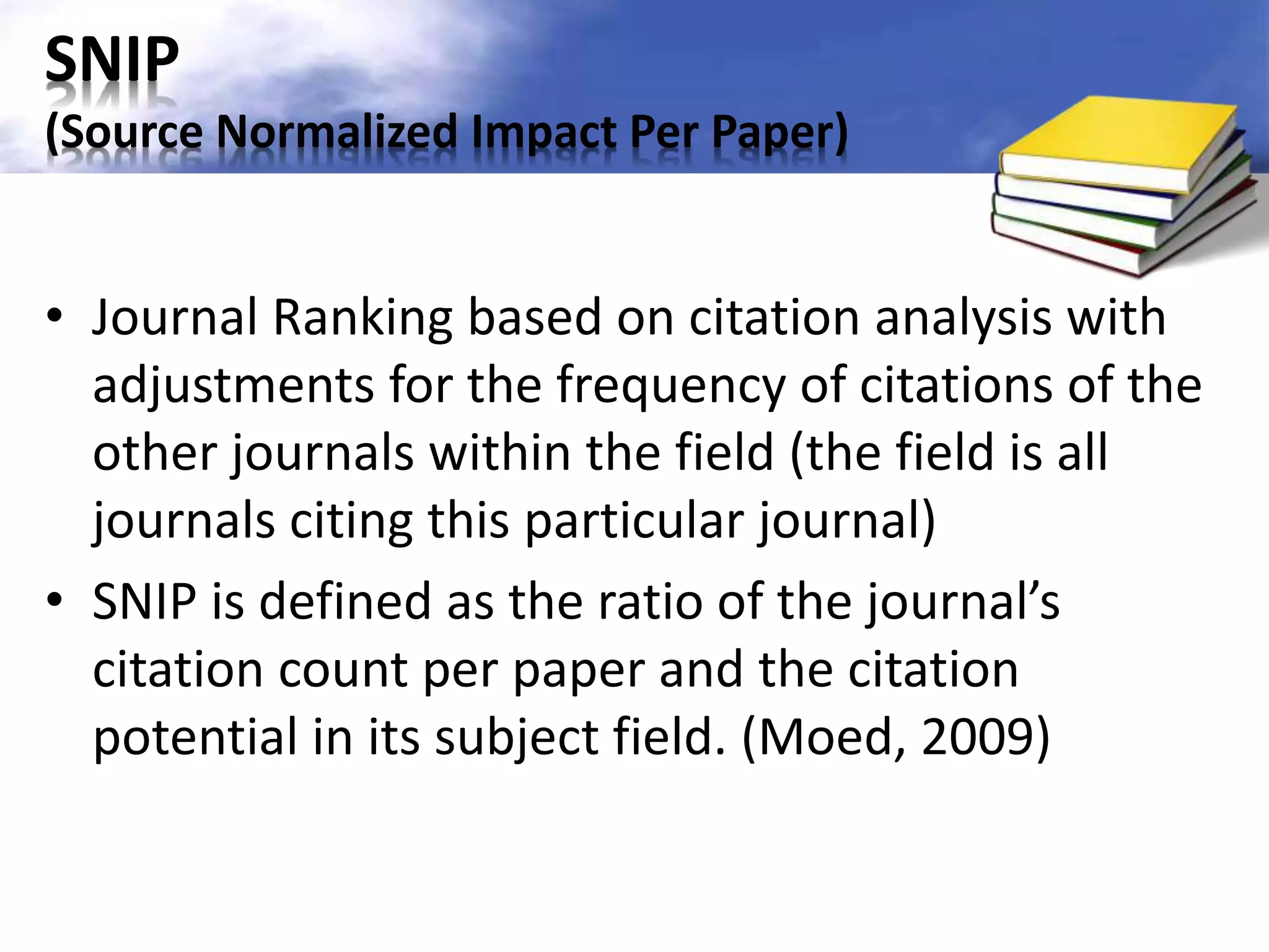 SNIP 
(Source Normalized Impact Per Paper) 
• Journal Ranking based on citation analysis with 
adjustments for the frequency of citations of the 
other journals within the field (the field is all 
journals citing this particular journal) 
• SNIP is defined as the ratio of the journal’s 
citation count per paper and the citation 
potential in its subject field. (Moed, 2009) 
 