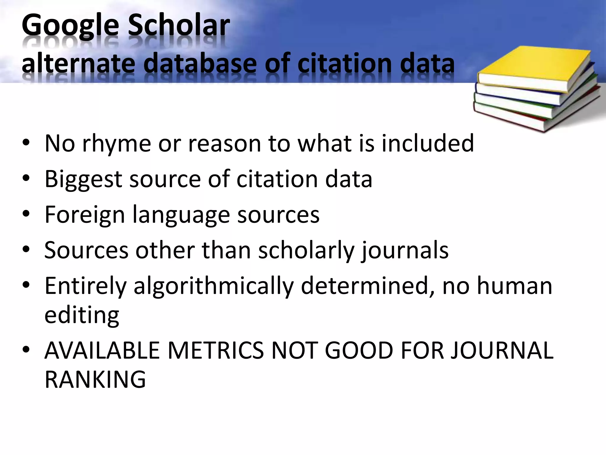 Google Scholar 
alternate database of citation data 
• No rhyme or reason to what is included 
• Biggest source of citation data 
• Foreign language sources 
• Sources other than scholarly journals 
• Entirely algorithmically determined, no human 
editing 
• AVAILABLE METRICS NOT GOOD FOR JOURNAL 
RANKING 
 
