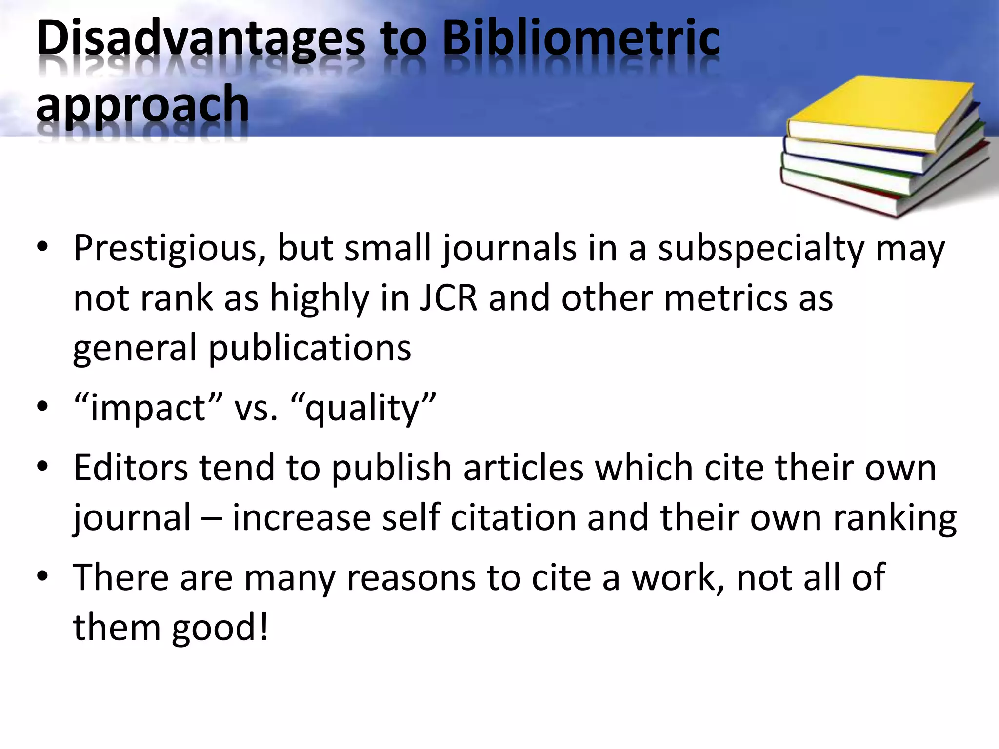 Disadvantages to Bibliometric 
approach 
• Prestigious, but small journals in a subspecialty may 
not rank as highly in JCR and other metrics as 
general publications 
• “impact” vs. “quality” 
• Editors tend to publish articles which cite their own 
journal – increase self citation and their own ranking 
• There are many reasons to cite a work, not all of 
them good! 
 