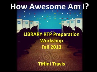How Awesome Am I?
LIBRARY RTP Preparation
Workshop
Fall 2013
Tiffini Travis
 