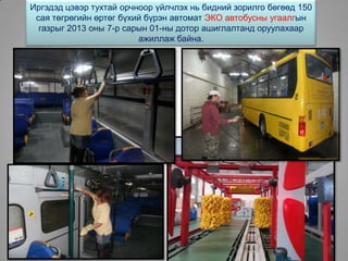 Иргэдэд цэвэр тухтай орчноор үйлчлэх нь бидний зорилго бөгөөд 150
сая төгрөгийн өртөг бүхий бүрэн автомат ЭКО автобусны угаалгын
газрыг 2013 оны 7-р сарын 01-ны дотор ашиглалтанд оруулахаар
ажиллаж байна.
 