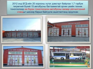 2012 онд БГД-ийн 20 хорооны нутаг дэвсгэрт байрлах 1,7 тэрбум
төгрөгний бүхий 15 автобусны багтаамжтай орчин үеийн техник
тоноглолоор иж бүрэн тоноглогдсон автобусны засвар үйлчилгээний
станцыг шинээр барьж байгуулж ашиглалтанд оруулсан
 
