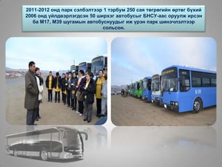 2011-2012 онд парк сэлбэлтээр 1 тэрбум 250 сая төгрөгийн өртөг бүхий
2006 онд үйлдвэрлэгдсэн 50 ширхэг автобусыг БНСУ-аас оруулж ирсэн
ба М17, М39 шугамын автобуснуудыг иж үрэн парк шинэчлэлтээр
сольсон.
 