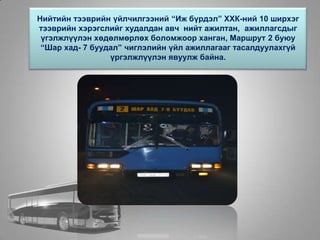 Нийтийн тээврийн үйлчилгээний “Иж бүрдэл” ХХК-ний 10 ширхэг
тээврийн хэрэгслийг худалдан авч нийт ажилтан, ажиллагсдыг
үгэлжлүүлэн хөдөлмөрлөх боломжоор ханган, Маршрут 2 буюу
“Шар хад- 7 буудал” чиглэлийн үйл ажиллагааг тасалдуулахгүй
үргэлжлүүлэн явуулж байна.
 