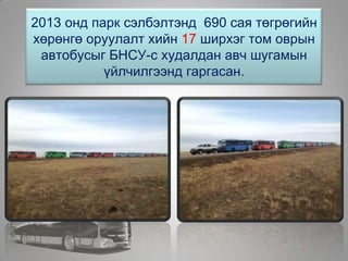2013 онд парк сэлбэлтэнд 690 сая төгрөгийн
хөрөнгө оруулалт хийн 17 ширхэг том оврын
автобусыг БНСУ-с худалдан авч шугамын
үйлчилгээнд гаргасан.
 