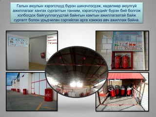Галын аюулын хэрэгслүүд бүрэн шинэчлэгдэж, хөдөлмөр аюулгүй
ажиллагааг хангах сургалтын танхим, хэрэгслүүдийг бүрэн бий болгож
холбогдох байгууллагуудтай байнгын хамтын ажиллагаатай байж
сургалт болон урьдчилан сэргийлэх арга хэмжээ авч ажиллаж байна.
 