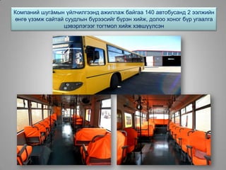 Компаний шугàмын үйлчилгээнд ажиллаж байгаа 140 автобусанд 2 ээлжийн
өнгө үзэмж сайтай суудлын бүрээсийг бүрэн хийж, долоо хоног бүр угаалга
цэвэрлэгээг тогтмол хийж хэвшүүлсэн
 