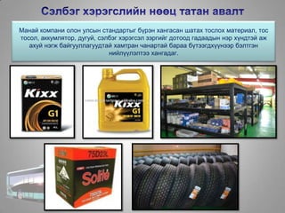 Манай компани олон улсын стандартыг бүрэн хангасан шатах тослох материал, тос
тосол, аккумлятор, дугуй, сэлбэг хэрэгсэл зэргийг дотоод гадаадын нэр хүндтэй аж
ахуй нэгж байгууллагуудтай хамтран чанартай бараа бүтээгдхүүнээр бэлтгэн
нийлүүлэлтээ хангадаг.
 