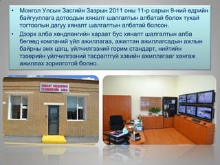 Хяналт, Мэдээлэл Технологийн алба байгуулагдлаа
• Монгол Улсын Засгийн Зазрын 2011 оны 11-р сарын 9-ний өдрийн
байгууллага дотоодын хяналт шалгалтын албатай болох тухай
тогтоолын дагуу хяналт шалгалтын албатай болсон.
• Дээрх алба хөндлөнгийн хараат бус хяналт шалгалтын алба
бөгөөд компаний үйл ажиллагаа, ажилтан ажиллагсадын ажлын
байрны эмх цэгц, үйлчилгээний горим стандарт, нийтийн
тээврийн үйлчилгээний тасралтгүй хэвийн ажиллагааг хангаж
ажиллах зорилготой болно.
 