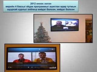 2012 оноос эхлэн
өөрийн 4 баазыг skype программыг ашиглан өдөр тутмын
шуурхай хурлыг online-р хийдэг болсон. хийдэг болсон
 